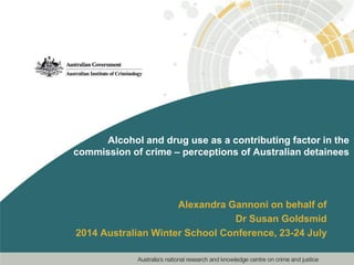 Alcohol and drug use as a contributing factor in the
commission of crime – perceptions of Australian detainees
Alexandra Gannoni on behalf of
Dr Susan Goldsmid
2014 Australian Winter School Conference, 23-24 July
 