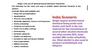 India Scenario
Single largest alcohol-based
chemical being acetic acid.
Acetic acid itself is the raw
material for the manufacture of
several other alcohol-chemicals
like ethyl acetate (EA), butyl
acetate (BA) acetic anhydride,
etc. Ethyl alcohol is also used to
produce acetaldehyde and
ethylene
 