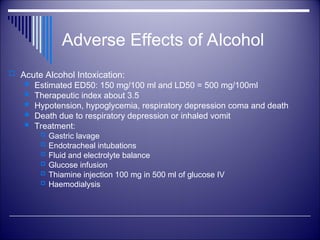 Adverse Effects of Alcohol
 Acute Alcohol Intoxication:
 Estimated ED50: 150 mg/100 ml and LD50 = 500 mg/100ml
 Therapeutic index about 3.5
 Hypotension, hypoglycemia, respiratory depression coma and death
 Death due to respiratory depression or inhaled vomit
 Treatment:
 Gastric lavage
 Endotracheal intubations
 Fluid and electrolyte balance
 Glucose infusion
 Thiamine injection 100 mg in 500 ml of glucose IV
 Haemodialysis
 