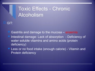 Toxic Effects - Chronic
Alcoholism
 GIT:
 Gastritis and damage to the mucosa – anaemia
 Intestinal damage: Lack of absorption - Deficiency of
water soluble vitamins and amino acids (protein
deficiency)
 Less or no food intake (enough calorie) - Vitamin and
Protein deficiency
 