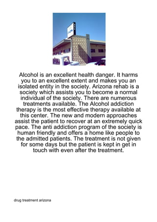 Alcohol is an excellent health danger. It harms
   you to an excellent extent and makes you an
 isolated entity in the society. Arizona rehab is a
  society which assists you to become a normal
  individual of the society. There are numerous
    treatments available. The Alcohol addiction
therapy is the most effective therapy available at
  this center. The new and modern approaches
assist the patient to recover at an extremely quick
pace. The anti addiction program of the society is
 human friendly and offers a home like people to
the admitted patients. The treatment is not given
   for some days but the patient is kept in get in
        touch with even after the treatment.




drug treatment arizona
 