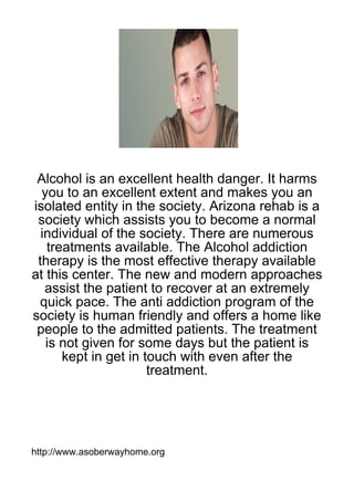 Alcohol is an excellent health danger. It harms
  you to an excellent extent and makes you an
isolated entity in the society. Arizona rehab is a
 society which assists you to become a normal
  individual of the society. There are numerous
   treatments available. The Alcohol addiction
 therapy is the most effective therapy available
at this center. The new and modern approaches
   assist the patient to recover at an extremely
 quick pace. The anti addiction program of the
society is human friendly and offers a home like
 people to the admitted patients. The treatment
   is not given for some days but the patient is
      kept in get in touch with even after the
                      treatment.




http://www.asoberwayhome.org
 