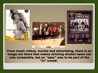 From music videos, movies and advertising, there is an image out there that makes drinking alcohol seem not only acceptable, but an “easy” way to be part of the “in” crowd.  