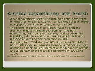 Alcohol Advertising and Youth Alcohol advertisers spent $2 billion on alcohol advertising in measured media (television, radio, print, outdoor, major newspapers and Sunday supplements) in 2005 The alcohol industry's total expenditures to promote alcohol (including through sponsorship, Internet advertising, point-of-sale materials, product placement, brand-logoed items and other means) was $6 billion or more on advertising and promotion in 2005. According to a 2004 study of 200 films, rated G to NC-17, and 1,000 songs, entertainers were depicted doing drugs, drinking or smoking in 98 percent of the top movie rentals and 27 percent of the most popular songs in 1996 and 1997. (Office of National Drug Control Policy and the U.S. Department of Health and Human Services) 