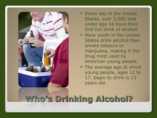 Who’s Drinking Alcohol? Every day in the United States, over 5,000 kids under age 16 have their first full drink of alcohol.  More youth in the United States drink alcohol than smoke tobacco or marijuana, making it the drug most used by American young people.  The average age at which young people, ages 12 to 17, begin to drink is 13 years old.  