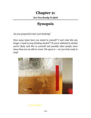 - 10 -
Chapter 2:
Are You Ready To Quit
Synopsis
Are you prepared to alter your drinking?
How many times have you stated to yourself “I can’t take this any
longer, I need to stop drinking alcohol”? If you're addicted to alcohol
you've likely said this to yourself and possibly other people more
times than you are able to count. The query is – are you truly ready to
stop?
CLICK HERE
 