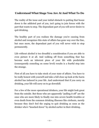 - 11 -
Understand What Stage You Are At And What To Do
The reality of the issue and your initial obstacle to putting that booze
down is the addicted part of you, isn't going to join forces with the
part that wants to stop. The dependant part of you will never desire to
quit drinking.
The healthy part of you realizes the damage you're causing from
alcohol and recognizes this state of affairs has gone way over the line,
but once more, the dependant part of you will never wish to stop
permanently.
Life without alcohol is too dreadful a consideration if you are able to
even picture it at all. And walking off from something that has
become such an inherent piece of your life with predictable
(consequently consoling on some level) results is a fearful step into
the strange.
First of all you have to take stock of your state of affairs. You have to
be really honest with yourself and take a full close up look at the harm
alcohol has induced in your life. And understand that if you carry on
drinking, your life will carry on to go downhill.
For a few of the more operational drinkers, your life might look great
from the outside. But those who are apparently “pulling it off” are the
ones who are more likely to finally run into severe health troubles or
even death from the common drinking illnesses like cirrhosis, merely
because they don’t feel the urging to quit drinking as soon as the
drinker who's “knocked down” by alcohol earlier in their drinking .
 