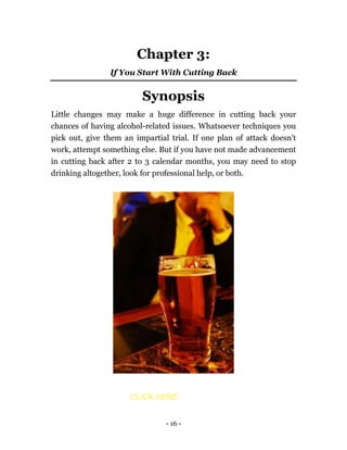 - 16 -
Chapter 3:
If You Start With Cutting Back
Synopsis
Little changes may make a huge difference in cutting back your
chances of having alcohol-related issues. Whatsoever techniques you
pick out, give them an impartial trial. If one plan of attack doesn't
work, attempt something else. But if you have not made advancement
in cutting back after 2 to 3 calendar months, you may need to stop
drinking altogether, look for professional help, or both.
CLICK HERE
 