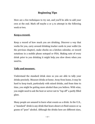 - 17 -
Beginning Tips
Here are a few techniques to try out, and you'll be able to add your
own at the end. Mark off maybe 2 or 3 to attempt in the following
week or two.
Keep a record.
Keep a record of how much you are drinking. Discover a way that
works for you, carry around drinking tracker cards in your wallet (in
the previous chapter), make checks on a kitchen calendar, or record
notations in a mobile phone notepad or PDA. Making note of every
drink prior to you drinking it might help you slow down when you
need to.
Tally and measure.
Understand the standard drink sizes so you are able to tally your
drinks precisely. Measure drinks at home. Away from home, it may be
hard to keep track, particularly with mixed drinks, and from time to
time, you might be getting more alcohol than you believe. With wine,
you might need to ask the host or server not to "top off" a partly filled
glass.
Many people are amazed to learn what counts as a drink. In the U.S.,
a "standard" drink is any drink that bears about 0.6 fluid ounces or 14
grams of "pure" alcohol. Although the drinks here are different sizes,
 