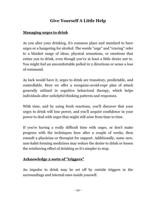 - 22 -
Give Yourself A Little Help
Managing urges to drink
As you alter your drinking, it's common place and standard to have
urges or a hungering for alcohol. The words "urge" and "craving" refer
to a blanket range of ideas, physical sensations, or emotions that
entice you to drink, even though you've at least a little desire not to.
You might feel an uncomfortable pulled in 2 directions or sense a loss
of command.
As luck would have it, urges to drink are transitory, predictable, and
controllable. Here we offer a recognize-avoid-cope plan of attack
generally utilized in cognitive behavioral therapy, which helps
individuals alter unhelpful thinking patterns and responses.
With time, and by using fresh reactions, you'll discover that your
urges to drink will lose power, and you'll acquire confidence in your
power to deal with urges that might still arise from time to time.
If you're having a really difficult time with urges, or don't make
progress with the techniques here after a couple of weeks, then
consult a physician or therapist for support. Additionally, some new,
non-habit forming medicines may reduce the desire to drink or lessen
the reinforcing effect of drinking so it's simpler to stop.
Acknowledge 2 sorts of "triggers"
An impulse to drink may be set off by outside triggers in the
surroundings and internal ones inside yourself.
 