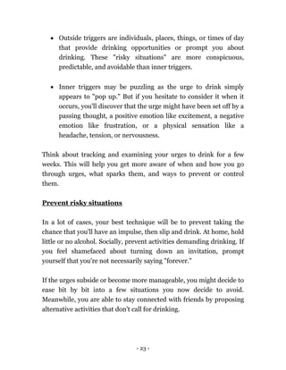 - 23 -
 Outside triggers are individuals, places, things, or times of day
that provide drinking opportunities or prompt you about
drinking. These "risky situations" are more conspicuous,
predictable, and avoidable than inner triggers.
 Inner triggers may be puzzling as the urge to drink simply
appears to "pop up." But if you hesitate to consider it when it
occurs, you'll discover that the urge might have been set off by a
passing thought, a positive emotion like excitement, a negative
emotion like frustration, or a physical sensation like a
headache, tension, or nervousness.
Think about tracking and examining your urges to drink for a few
weeks. This will help you get more aware of when and how you go
through urges, what sparks them, and ways to prevent or control
them.
Prevent risky situations
In a lot of cases, your best technique will be to prevent taking the
chance that you'll have an impulse, then slip and drink. At home, hold
little or no alcohol. Socially, prevent activities demanding drinking. If
you feel shamefaced about turning down an invitation, prompt
yourself that you're not necessarily saying "forever."
If the urges subside or become more manageable, you might decide to
ease bit by bit into a few situations you now decide to avoid.
Meanwhile, you are able to stay connected with friends by proposing
alternative activities that don't call for drinking.
 