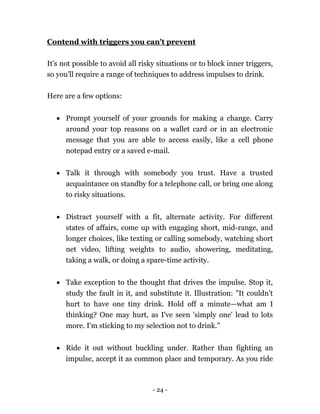 - 24 -
Contend with triggers you can't prevent
It's not possible to avoid all risky situations or to block inner triggers,
so you'll require a range of techniques to address impulses to drink.
Here are a few options:
 Prompt yourself of your grounds for making a change. Carry
around your top reasons on a wallet card or in an electronic
message that you are able to access easily, like a cell phone
notepad entry or a saved e-mail.
 Talk it through with somebody you trust. Have a trusted
acquaintance on standby for a telephone call, or bring one along
to risky situations.
 Distract yourself with a fit, alternate activity. For different
states of affairs, come up with engaging short, mid-range, and
longer choices, like texting or calling somebody, watching short
net video, lifting weights to audio, showering, meditating,
taking a walk, or doing a spare-time activity.
 Take exception to the thought that drives the impulse. Stop it,
study the fault in it, and substitute it. Illustration: "It couldn't
hurt to have one tiny drink. Hold off a minute—what am I
thinking? One may hurt, as I've seen 'simply one' lead to lots
more. I'm sticking to my selection not to drink."
 Ride it out without buckling under. Rather than fighting an
impulse, accept it as common place and temporary. As you ride
 