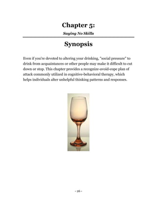 - 26 -
Chapter 5:
Saying No Skills
Synopsis
Even if you're devoted to altering your drinking, "social pressure" to
drink from acquaintances or other people may make it difficult to cut
down or stop. This chapter provides a recognize-avoid-cope plan of
attack commonly utilized in cognitive-behavioral therapy, which
helps individuals alter unhelpful thinking patterns and responses.
 