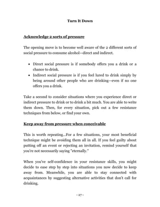 - 27 -
Turn It Down
Acknowledge 2 sorts of pressure
The opening move is to become well aware of the 2 different sorts of
social pressure to consume alcohol—direct and indirect.
 Direct social pressure is if somebody offers you a drink or a
chance to drink.
 Indirect social pressure is if you feel lured to drink simply by
being around other people who are drinking—even if no one
offers you a drink.
Take a second to consider situations where you experience direct or
indirect pressure to drink or to drink a bit much. You are able to write
them down. Then, for every situation, pick out a few resistance
techniques from below, or find your own.
Keep away from pressure when conceivable
This is worth repeating...For a few situations, your most beneficial
technique might be avoiding them all in all. If you feel guilty about
putting off an event or rejecting an invitation, remind yourself that
you're not necessarily saying "eternally."
When you've self-confidence in your resistance skills, you might
decide to ease step by step into situations you now decide to keep
away from. Meanwhile, you are able to stay connected with
acquaintances by suggesting alternative activities that don't call for
drinking.
 