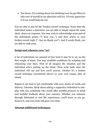 - 29 -
 You know, I'm (cutting down/not drinking) now (to get fitter/to
take care of myself/as my physician said to). I'd truly appreciate
it if you would help me out.
You are able to also try the "broken record" technique. Every time the
individual makes a statement, you are able to simply repeat the same
short, clean-cut response. You may wish to acknowledge some part of
the individuals points ("I hear you...") and then return to your
broken-record reply ("...but no thank you"). And if words flunk, you
are able to walk away.
Script and rehearse your "no"
A lot of individuals are amazed at how hard it may be to say no the
first couple of times. You may establish confidence by scripting and
rehearsing your lines. First of all imagine the situation and the
individual who's putting up the drink. Then write both what the
individual will say and how you'll answer, whether it's a broken
record technique (mentioned above) or your own unique plan of
attack.
Repeat it out loud to get comfortable with your choice of words and
delivery. Likewise, think about asking a supportive individual to role-
play with you, somebody who would offer truthful pressure to drink
and truthful feedback about your answers. Whether you rehearse
through fabricated or real life experiences, you'll learn as you go.
Keep at it, and your tools will grow over time.
Attempt additional techniques
 