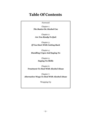 - 3 -
Table Of Contents
Foreword
Chapter 1:
The Basics On Alcohol Use
Chapter 2:
Are You Ready To Quit
Chapter 3:
If You Start With Cutting Back
Chapter 4:
Handling Urges And Saying No
Chapter 5:
Saying No Skills
Chapter 6:
Treatment To Deal With Alcohol Abuse
Chapter 7:
Alternative Ways To Deal With Alcohol Abuse
Wrapping Up
 