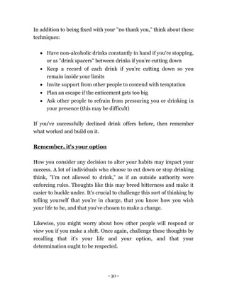 - 30 -
In addition to being fixed with your "no thank you," think about these
techniques:
 Have non-alcoholic drinks constantly in hand if you're stopping,
or as "drink spacers" between drinks if you're cutting down
 Keep a record of each drink if you're cutting down so you
remain inside your limits
 Invite support from other people to contend with temptation
 Plan an escape if the enticement gets too big
 Ask other people to refrain from pressuring you or drinking in
your presence (this may be difficult)
If you've successfully declined drink offers before, then remember
what worked and build on it.
Remember, it's your option
How you consider any decision to alter your habits may impact your
success. A lot of individuals who choose to cut down or stop drinking
think, "I'm not allowed to drink," as if an outside authority were
enforcing rules. Thoughts like this may breed bitterness and make it
easier to buckle under. It's crucial to challenge this sort of thinking by
telling yourself that you're in charge, that you know how you wish
your life to be, and that you've chosen to make a change.
Likewise, you might worry about how other people will respond or
view you if you make a shift. Once again, challenge these thoughts by
recalling that it's your life and your option, and that your
determination ought to be respected.
 