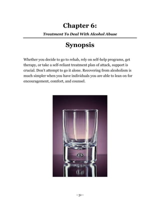 - 31 -
Chapter 6:
Treatment To Deal With Alcohol Abuse
Synopsis
Whether you decide to go to rehab, rely on self-help programs, get
therapy, or take a self-reliant treatment plan of attack, support is
crucial. Don’t attempt to go it alone. Recovering from alcoholism is
much simpler when you have individuals you are able to lean on for
encouragement, comfort, and counsel.
 