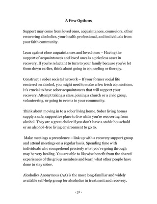 - 32 -
A Few Options
Support may come from loved ones, acquaintances, counselors, other
recovering alcoholics, your health professional, and individuals from
your faith community.
Lean against close acquaintances and loved ones – Having the
support of acquaintances and loved ones is a priceless asset in
recovery. If you’re reluctant to turn to your family because you’ve let
them down earlier, think about going to counseling or therapy.
Construct a sober societal network – If your former social life
centered on alcohol, you might need to make a few fresh connections.
It’s crucial to have sober acquaintances that will support your
recovery. Attempt taking a class, joining a church or a civic group,
volunteering, or going to events in your community.
Think about moving in to a sober living home. Sober living homes
supply a safe, supportive place to live while you’re recovering from
alcohol. They are a great choice if you don’t have a stable household
or an alcohol -free living environment to go to.
Make meetings a precedence – link up with a recovery support group
and attend meetings on a regular basis. Spending time with
individuals who comprehend precisely what you’re going through
may be very healing. You are able to likewise benefit from the shared
experiences of the group members and learn what other people have
done to stay sober.
Alcoholics Anonymous (AA) is the most long-familiar and widely
available self-help group for alcoholics in treatment and recovery.
 