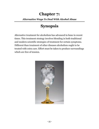 - 35 -
Chapter 7:
Alternative Ways To Deal With Alcohol Abuse
Synopsis
Alternative treatment for alcoholism has advanced in fame in recent
times. This treatment strategy involves blending in both traditional
and modern scientific strategies of treatment for certain symptoms.
Different than treatment of other diseases alcoholism ought to be
treated with extra care. Effort must be taken to produce surroundings
which are free of tension.
 