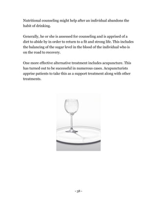 - 38 -
Nutritional counseling might help after an individual abandons the
habit of drinking.
Generally, he or she is assessed for counseling and is apprised of a
diet to abide by in order to return to a fit and strong life. This includes
the balancing of the sugar level in the blood of the individual who is
on the road to recovery.
One more effective alternative treatment includes acupuncture. This
has turned out to be successful in numerous cases. Acupuncturists
apprise patients to take this as a support treatment along with other
treatments.
 