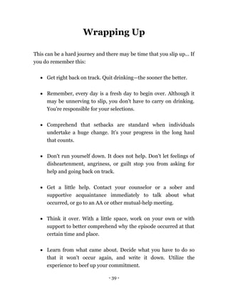 - 39 -
Wrapping Up
This can be a hard journey and there may be time that you slip up... If
you do remember this:
 Get right back on track. Quit drinking—the sooner the better.
 Remember, every day is a fresh day to begin over. Although it
may be unnerving to slip, you don't have to carry on drinking.
You're responsible for your selections.
 Comprehend that setbacks are standard when individuals
undertake a huge change. It's your progress in the long haul
that counts.
 Don't run yourself down. It does not help. Don't let feelings of
disheartenment, angriness, or guilt stop you from asking for
help and going back on track.
 Get a little help. Contact your counselor or a sober and
supportive acquaintance immediately to talk about what
occurred, or go to an AA or other mutual-help meeting.
 Think it over. With a little space, work on your own or with
support to better comprehend why the episode occurred at that
certain time and place.
 Learn from what came about. Decide what you have to do so
that it won't occur again, and write it down. Utilize the
experience to beef up your commitment.
 