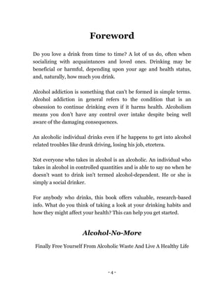 - 4 -
Foreword
Do you love a drink from time to time? A lot of us do, often when
socializing with acquaintances and loved ones. Drinking may be
beneficial or harmful, depending upon your age and health status,
and, naturally, how much you drink.
Alcohol addiction is something that can't be formed in simple terms.
Alcohol addiction in general refers to the condition that is an
obsession to continue drinking even if it harms health. Alcoholism
means you don’t have any control over intake despite being well
aware of the damaging consequences.
An alcoholic individual drinks even if he happens to get into alcohol
related troubles like drunk driving, losing his job, etcetera.
Not everyone who takes in alcohol is an alcoholic. An individual who
takes in alcohol in controlled quantities and is able to say no when he
doesn't want to drink isn't termed alcohol-dependent. He or she is
simply a social drinker.
For anybody who drinks, this book offers valuable, research-based
info. What do you think of taking a look at your drinking habits and
how they might affect your health? This can help you get started.
Alcohol-No-More
Finally Free Yourself From Alcoholic Waste And Live A Healthy Life
 