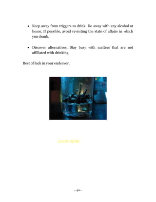 - 40 -
 Keep away from triggers to drink. Do away with any alcohol at
home. If possible, avoid revisiting the state of affairs in which
you drank.
 Discover alternatives. Stay busy with matters that are not
affiliated with drinking.
Best of luck in your endeavor.
CLICK HERE
 