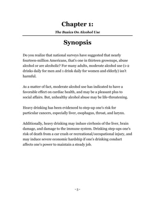 - 5 -
Chapter 1:
The Basics On Alcohol Use
Synopsis
Do you realize that national surveys have suggested that nearly
fourteen-million Americans, that's one in thirteen grownups, abuse
alcohol or are alcoholic? For many adults, moderate alcohol use (1-2
drinks daily for men and 1 drink daily for women and elderly) isn't
harmful.
As a matter of fact, moderate alcohol use has indicated to have a
favorable effect on cardiac health, and may be a pleasant plus to
social affairs. But, unhealthy alcohol abuse may be life-threatening.
Heavy drinking has been evidenced to step-up one's risk for
particular cancers, especially liver, esophagus, throat, and larynx.
Additionally, heavy drinking may induce cirrhosis of the liver, brain
damage, and damage to the immune system. Drinking step-ups one's
risk of death from a car crash or recreational/occupational injury, and
may induce severe economic hardship if one's drinking conduct
affects one's power to maintain a steady job.
 
