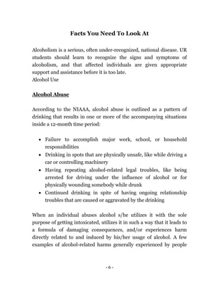 - 6 -
Facts You Need To Look At
Alcoholism is a serious, often under-recognized, national disease. UR
students should learn to recognize the signs and symptoms of
alcoholism, and that affected individuals are given appropriate
support and assistance before it is too late.
Alcohol Use
Alcohol Abuse
According to the NIAAA, alcohol abuse is outlined as a pattern of
drinking that results in one or more of the accompanying situations
inside a 12-month time period:
 Failure to accomplish major work, school, or household
responsibilities
 Drinking in spots that are physically unsafe, like while driving a
car or controlling machinery
 Having repeating alcohol-related legal troubles, like being
arrested for driving under the influence of alcohol or for
physically wounding somebody while drunk
 Continued drinking in spite of having ongoing relationship
troubles that are caused or aggravated by the drinking
When an individual abuses alcohol s/he utilizes it with the sole
purpose of getting intoxicated, utilizes it in such a way that it leads to
a formula of damaging consequences, and/or experiences harm
directly related to and induced by his/her usage of alcohol. A few
examples of alcohol-related harms generally experienced by people
 