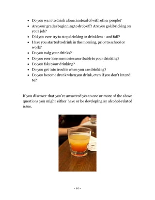 - 10 -
 Do you want to drink alone, instead of with other people?
 Are your gradesbeginning todrop off? Are you goldbricking on
your job?
 Did you ever tryto stop drinking or drinkless - and fail?
 Have you started todrink in themorning, prior to school or
work?
 Do you swig your drinks?
 Do you ever lose memoriesascribabletoyour drinking?
 Do you fake your drinking?
 Do you get intotroublewhen you are drinking?
 Do you becomedrunk when you drink, even if you don't intend
to?
If you discover that you've answered yes to one or more of the above
questions you might either have or be developing an alcohol-related
issue.
 