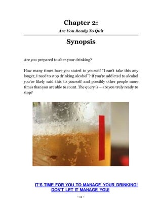 - 11 -
Chapter 2:
Are You Ready To Quit
Synopsis
Are you prepared to alter your drinking?
How many times have you stated to yourself “I can’t take this any
longer, I need to stop drinking alcohol”? If you're addicted to alcohol
you've likely said this to yourself and possibly other people more
timesthanyou areable to count. The query is – areyou truly ready to
stop?
IT’S TIME FOR YOU TO MANAGE YOUR DRINKING!
DON'T LET IT MANAGE YOU!
 