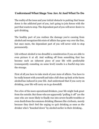- 13 -
Understand What Stage You Are At And What To Do
The realityof the issue and your initial obstacle to putting that booze
down is the addicted part of you, isn't going to join forces with the
part that wantsto stop. The dependant part of you will never desire to
quit drinking.
The healthy part of you realizes the damage you're causing from
alcohol and recognizesthisstateof affairs has gone way over the line,
but once more, the dependant part of you will never wish to stop
permanently.
Life without alcohol is too dreadful a consideration if you are able to
even picture it at all. And walking off from something that has
become such an inherent piece of your life with predictable
(consequently consoling on some level) results is a fearful step into
the strange.
First of all you have to take stock of your state of affairs. You have to
be really honest with yourself and takea full close up look at the harm
alcohol has induced in your life. And understand that if you carry on
drinking, your life will carry on to go downhill.
For a few of the more operationaldrinkers, your life might look great
from the outside. But those who areapparently“pulling it off” are the
ones who are more likely to finally run into severe health troubles or
even death from thecommon drinking illnesses like cirrhosis, merely
because they don’t feel the urging to quit drinking as soon as the
drinker who's “knocked down” by alcohol earlier in their drinking .
 