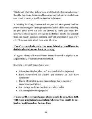 - 14 -
This brand of drinker is bearing a multitude of effects much sooner
thanthe functionaldrinker and becoming more desperate and driven
as a result is more probable to look for help sooner.
If drinking is taking a severe toll on you and after you've decided
you've had enough of the ongoing issues alcohol addictionisinducing
for you, you'll need not only the bravery to make your start, but
likewise to choose a great strategy in the form of help to free yourself
from the steady, ceaseless drinking that will unavoidably take away
everything you care about from your lifetime.
If you're considering altering your drinking, you'll have to
decide whether to cut back or to stop.
It's a great idea to talk over different alternativeswith a physician, an
acquaintance, or somebody else you trust.
Stopping is strongly suggested if you:
 Attempt cutting backbut can't stayinsidethelimitsyou set
 Have experienced an alcohol use disorder or now have
symptoms
 Have a physicalor mentalcircumstancethatiscaused or
aggravatedby drinking
 Are taking a medicinethat interactswith alcohol
 Are or might become pregnant
If none of the circumstances above apply to you, then talk
with your physician to ascertain whether you ought to cut
back or quit based on factors like:
 