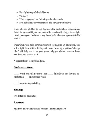 - 15 -
 Family historyof alcohol issues
 Your age
 Whether you've had drinking-relatedwounds
 Symptomslike sleep disordersand sexual dysfunction
If you choose whether to cut down or stop and make a change plan.
Don't be amazed if you carry on to have mixed feelings. You might
need to redo your decision many times before becoming comfortable
with it.
Even when you have devoted yourself to making an alteration, you
still might have mixed feelings at times. Making a written "change
plan" will help you to set your goals, why you desire to reach them,
and how you plan to do it.
A sample form is provided here.
Goal: (select one)
I want to drink no more than
more than drink(s) per week.
drink(s) on any day and no
I want to stop drinking.
Timing:
I will start on this date:
Reasons:
My most importantreasonsto makethese changesare:
 
