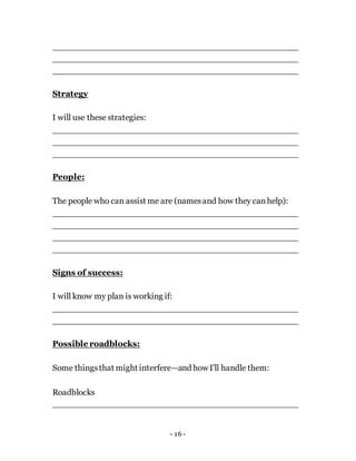 - 16 -
Strategy
I will use these strategies:
People:
The people who can assist me are (namesand how they canhelp):
Signs of success:
I will know my plan is working if:
Possible roadblocks:
Some thingsthat might interfere—and how I'll handle them:
Roadblocks
 