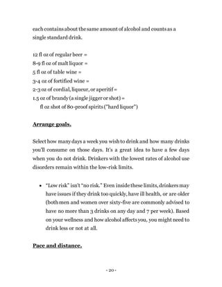 - 20 -
each containsabout thesame amount of alcohol and countsas a
single standard drink.
12 fl oz of regular beer =
8-9 fl oz of malt liquor =
5 fl oz of table wine =
3-4 oz of fortified wine =
2-3 oz of cordial, liqueur, or aperitif=
1.5 oz of brandy(a single jigger or shot) =
fl oz shot of 80-proof spirits("hard liquor")
Arrange goals.
Select how manydays a week you wish to drink and how many drinks
you'll consume on those days. It's a great idea to have a few days
when you do not drink. Drinkers with the lowest rates of alcohol use
disorders remain within the low-risk limits.
 “Low risk” isn't “no risk.” Even insidethese limits, drinkersmay
have issues if they drink too quickly, have ill health, or are older
(both men and women over sixty-five are commonly advised to
have no more than 3 drinks on any day and 7 per week). Based
on your wellness and how alcohol affectsyou, you might need to
drink less or not at all.
Pace and distance.
 