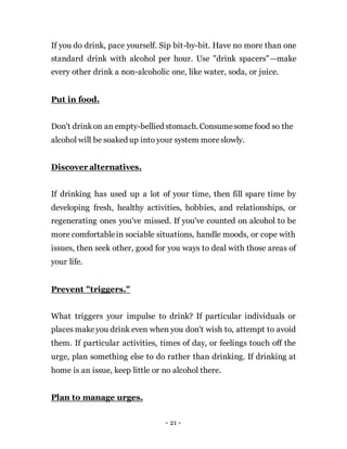 - 21 -
If you do drink, pace yourself. Sip bit-by-bit. Have no more than one
standard drink with alcohol per hour. Use "drink spacers"—make
every other drink a non-alcoholic one, like water, soda, or juice.
Put in food.
Don't drinkon an empty-bellied stomach. Consumesome food so the
alcohol will be soaked up into your system moreslowly.
Discover alternatives.
If drinking has used up a lot of your time, then fill spare time by
developing fresh, healthy activities, hobbies, and relationships, or
regenerating ones you've missed. If you've counted on alcohol to be
more comfortablein sociable situations, handle moods, or cope with
issues, then seek other, good for you ways to deal with those areas of
your life.
Prevent "triggers."
What triggers your impulse to drink? If particular individuals or
places makeyou drink even when you don't wish to, attempt to avoid
them. If particular activities, times of day, or feelings touch off the
urge, plan something else to do rather than drinking. If drinking at
home is an issue, keep little or no alcohol there.
Plan to manage urges.
 