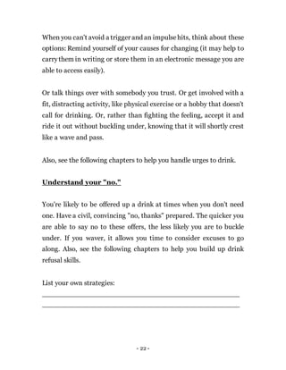 - 22 -
When you can't avoid a trigger and an impulsehits, think about these
options: Remind yourself of your causes for changing (it may help to
carrythem in writing or store them in an electronic message you are
able to access easily).
Or talk things over with somebody you trust. Or get involved with a
fit, distracting activity, like physical exercise or a hobby that doesn't
call for drinking. Or, rather than fighting the feeling, accept it and
ride it out without buckling under, knowing that it will shortly crest
like a wave and pass.
Also, see the following chapters to help you handle urges to drink.
Understand your "no."
You're likely to be offered up a drink at times when you don't need
one. Have a civil, convincing "no, thanks" prepared. The quicker you
are able to say no to these offers, the less likely you are to buckle
under. If you waver, it allows you time to consider excuses to go
along. Also, see the following chapters to help you build up drink
refusal skills.
List your own strategies:
 