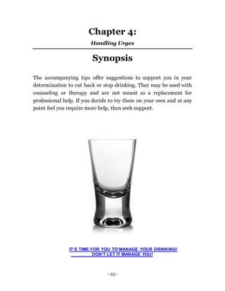 - 23 -
Chapter 4:
Handling Urges
Synopsis
The accompanying tips offer suggestions to support you in your
determination to cut back or stop drinking. They may be used with
counseling or therapy and are not meant as a replacement for
professional help. If you decide to try them on your own and at any
point feel you require more help, then seek support.
IT’S TIME FOR YOU TO MANAGE YOUR DRINKING!
DON'T LET IT MANAGE YOU!
 
