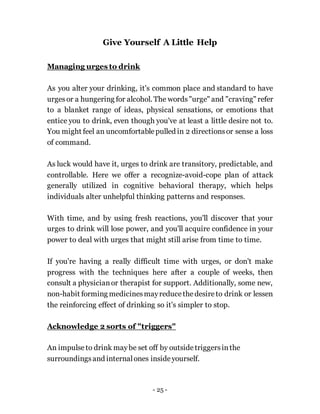 - 25 -
Give Yourself A Little Help
Managing urges to drink
As you alter your drinking, it's common place and standard to have
urgesor a hungering for alcohol. The words"urge" and "craving" refer
to a blanket range of ideas, physical sensations, or emotions that
entice you to drink, even though you've at least a little desire not to.
You might feel an uncomfortablepulled in 2 directionsor sense a loss
of command.
As luck would have it, urges to drink are transitory, predictable, and
controllable. Here we offer a recognize-avoid-cope plan of attack
generally utilized in cognitive behavioral therapy, which helps
individuals alter unhelpful thinking patterns and responses.
With time, and by using fresh reactions, you'll discover that your
urges to drink will lose power, and you'll acquire confidence in your
power to deal with urges that might still arise from time to time.
If you're having a really difficult time with urges, or don't make
progress with the techniques here after a couple of weeks, then
consult a physicianor therapist for support. Additionally, some new,
non-habit forming medicinesmayreducethedesireto drink or lessen
the reinforcing effect of drinking so it's simpler to stop.
Acknowledge 2 sorts of "triggers"
An impulseto drink maybe set off by outsidetriggersinthe
surroundingsand internalones insideyourself.
 