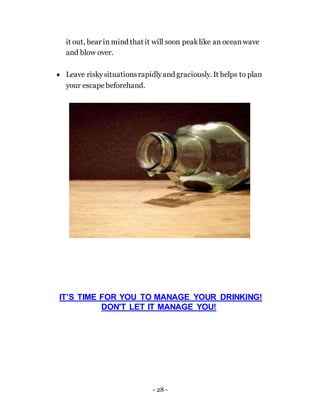 - 28 -
it out, bear in mind that it will soon peaklike an oceanwave
and blow over.
 Leave riskysituationsrapidlyand graciously. It helps to plan
your escape beforehand.
IT’S TIME FOR YOU TO MANAGE YOUR DRINKING!
DON'T LET IT MANAGE YOU!
 
