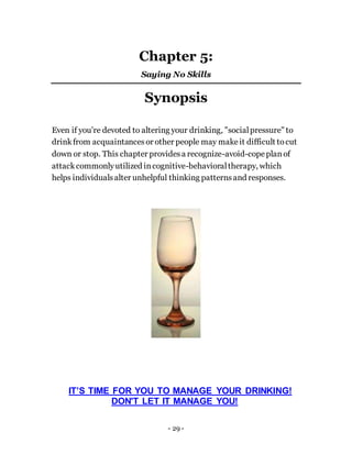 - 29 -
Chapter 5:
Saying No Skills
Synopsis
Even if you're devoted to altering your drinking, "socialpressure" to
drinkfrom acquaintancesor other people may makeit difficult tocut
down or stop. This chapter providesa recognize-avoid-copeplanof
attackcommonlyutilized incognitive-behavioraltherapy, which
helps individualsalter unhelpful thinking patternsand responses.
IT’S TIME FOR YOU TO MANAGE YOUR DRINKING!
DON'T LET IT MANAGE YOU!
 