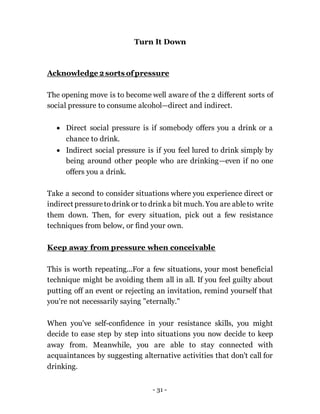 - 31 -
Turn It Down
Acknowledge 2 sorts ofpressure
The opening move is to become well aware of the 2 different sorts of
social pressure to consume alcohol—direct and indirect.
 Direct social pressure is if somebody offers you a drink or a
chance to drink.
 Indirect social pressure is if you feel lured to drink simply by
being around other people who are drinking—even if no one
offers you a drink.
Take a second to consider situations where you experience direct or
indirect pressuretodrink or to drinka bit much. You are ableto write
them down. Then, for every situation, pick out a few resistance
techniques from below, or find your own.
Keep away from pressure when conceivable
This is worth repeating...For a few situations, your most beneficial
technique might be avoiding them all in all. If you feel guilty about
putting off an event or rejecting an invitation, remind yourself that
you're not necessarily saying "eternally."
When you've self-confidence in your resistance skills, you might
decide to ease step by step into situations you now decide to keep
away from. Meanwhile, you are able to stay connected with
acquaintances by suggesting alternative activities that don't call for
drinking.
 