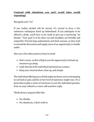 - 32 -
Contend with situations you can't avoid (also worth
repeating)
Recognize your "no"
If you realize alcohol will be served, it's crucial to have a few
resistance techniques lined up beforehand. If you anticipate to be
offered a drink, you'll have to be ready to give up a convincing "no
thanks." Your goal is to be clear-cut and steadfast, yet friendly and
respectful. Prevent long explanations and faint excuses, as they tend
to extend the discussionand supply moreof an opportunity to buckle
under.
Here are a few other pointsto bear in mind:
 Don't waver, as that will give you the opportunitytodream up
reasons to go along
 Look directlyat the individualand attaineye contact
 Keep your reactionshort, clear up, and simple
The individualoffering you a drinkmight not know you're attempting
to cut backor quit, and his or her level of insistency might vary. It's a
great idea to plan a series of reactions in case the individual persists,
from an easy refusal to a more self-assertive reply.
Thinkabout a sequencelike this:
 No, thanks.
 No, thankyou, I don't wish to.
 