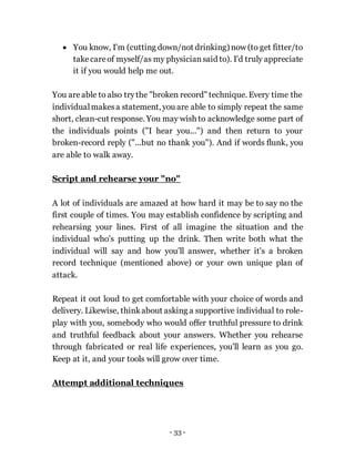 - 33 -
 You know, I'm (cutting down/not drinking) now (to get fitter/to
takecareof myself/as my physiciansaid to). I'd truly appreciate
it if you would help me out.
You areable to also trythe "broken record" technique. Every time the
individualmakesa statement, you are able to simply repeat the same
short, clean-cut response. You may wish to acknowledge some part of
the individuals points ("I hear you...") and then return to your
broken-record reply ("...but no thank you"). And if words flunk, you
are able to walk away.
Script and rehearse your "no"
A lot of individuals are amazed at how hard it may be to say no the
first couple of times. You may establish confidence by scripting and
rehearsing your lines. First of all imagine the situation and the
individual who's putting up the drink. Then write both what the
individual will say and how you'll answer, whether it's a broken
record technique (mentioned above) or your own unique plan of
attack.
Repeat it out loud to get comfortable with your choice of words and
delivery. Likewise, thinkabout asking a supportive individual to role-
play with you, somebody who would offer truthful pressure to drink
and truthful feedback about your answers. Whether you rehearse
through fabricated or real life experiences, you'll learn as you go.
Keep at it, and your tools will grow over time.
Attempt additional techniques
 