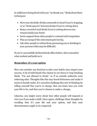 - 34 -
In additiontobeing fixed with your "no thank you," thinkabout these
techniques:
 Have non-alcoholic drinksconstantlyin hand if you're stopping,
or as "drinkspacers" betweendrinks if you're cutting down
 Keep a record of each drink if you're cutting downso you
remaininsideyour limits
 Invite support from other people to contend with temptation
 Plan an escapeif the enticement getstoo big
 Ask other people to refrainfrom pressuring you or drinking in
your presence (thismay be difficult)
If you've successfully declined drink offers before, then remember
what worked and build on it.
Remember,it's your option
How you consider any decision to alter your habits may impact your
success. A lot of individualswho choose to cut down or stop drinking
think, "I'm not allowed to drink," as if an outside authority were
enforcing rules. Thoughts like this may breed bitterness and make it
easier to buckle under. It's crucialtochallengethis sort of thinking by
telling yourself that you're in charge, that you know how you wish
your life to be, and that you've chosen to make a change.
Likewise, you might worry about how other people will respond or
view you if you make a shift. Once again, challenge these thoughts by
recalling that it's your life and your option, and that your
determination ought to be respected.
 