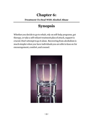 - 35 -
Chapter 6:
Treatment To Deal With Alcohol Abuse
Synopsis
Whether you decideto go to rehab, rely on self-help programs, get
therapy, or takea self-reliant treatment planof attack, support is
crucial. Don’t attempt togo it alone. Recovering from alcoholism is
much simpler when you have individualsyou areable to lean on for
encouragement, comfort, and counsel.
 