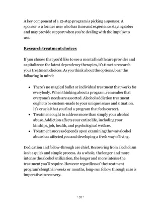 - 37 -
A key component ofa 12-step program ispicking a sponsor. A
sponsor is a former user who has timeand experiencestaying sober
and mayprovidesupport whenyou’re dealing with theimpulseto
use.
Research treatment choices
If you choose that you’d like to see a mentalhealth careprovider and
capitalizeonthe latest dependency therapies, it’stimeto research
your treatment choices. Asyou think about theoptions, bear the
following in mind:
 There’s no magicalbullet or individualtreatmentthat worksfor
everybody. When thinking about a program, rememberthat
everyone’s needs are assorted. Alcohol addictiontreatment
ought to be custom-madetoyour unique issues and situation.
It’s crucialthat you find a program that feels correct.
 Treatment ought toaddressmore thansimply your alcohol
abuse. Addictionaffectsyour entirelife, including your
kinships, job, health, and psychological welfare.
 Treatment successdependsupon examining thewayalcohol
abusehas affected you and developing a fresh way of living.
Dedicationand follow-through arechief. Recovering from alcoholism
isn't a quickand simpleprocess. As a whole, thelonger and more
intense thealcohol utilization, thelonger and more intensethe
treatment you’ll require. However regardlessof thetreatment
program’slength in weeks or months, long-run follow through careis
imperativetorecovery.
 