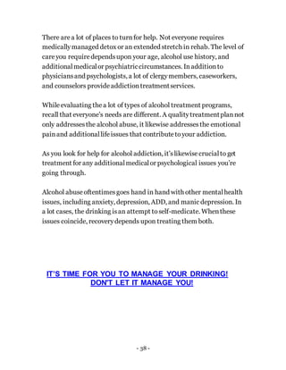 - 38 -
There area lot of places to turnfor help. Not everyone requires
medicallymanaged detox or an extended stretch in rehab. The level of
careyou requiredependsupon your age, alcohol use history, and
additionalmedicalor psychiatriccircumstances. Inadditionto
physiciansand psychologists, a lot of clergymembers, caseworkers,
and counselors provideaddictiontreatmentservices.
Whileevaluating thea lot of types of alcohol treatment programs,
recall that everyone’s needs are different. A qualitytreatmentplannot
only addressesthe alcohol abuse, it likewise addressesthe emotional
painand additionallifeissues that contributetoyour addiction.
As you look for help for alcohol addiction, it’slikewisecrucialto get
treatment for any additionalmedicalor psychological issues you’re
going through.
Alcohol abuseoftentimesgoes hand in hand with other mentalhealth
issues, including anxiety, depression, ADD, and manic depression. In
a lot cases, the drinking isan attempt toself-medicate. Whenthese
issues coincide, recoverydepends upon treating them both.
IT’S TIME FOR YOU TO MANAGE YOUR DRINKING!
DON'T LET IT MANAGE YOU!
 